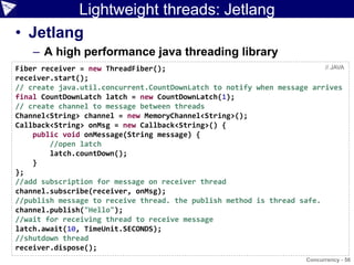 Lightweight threads: Jetlang
• Jetlang
    – A high performance java threading library
Fiber receiver = new ThreadFiber();                                     // JAVA
receiver.start();
// create java.util.concurrent.CountDownLatch to notify when message arrives
final CountDownLatch latch = new CountDownLatch(1);
// create channel to message between threads
Channel<String> channel = new MemoryChannel<String>();
Callback<String> onMsg = new Callback<String>() {
    public void onMessage(String message) {
        //open latch
        latch.countDown();
    }
};
//add subscription for message on receiver thread
channel.subscribe(receiver, onMsg);
//publish message to receive thread. the publish method is thread safe.
channel.publish("Hello");
//wait for receiving thread to receive message
latch.await(10, TimeUnit.SECONDS);
//shutdown thread
receiver.dispose();
                                                                     Concurrency - 56
 