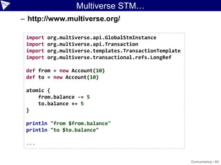 Multiverse STM…
– http://www.multiverse.org/

 import   org.multiverse.api.GlobalStmInstance
 import   org.multiverse.api.Transaction
 import   org.multiverse.templates.TransactionTemplate
 import   org.multiverse.transactional.refs.LongRef

 def from = new Account(10)
 def to = new Account(10)

 atomic {
     from.balance -= 5
     to.balance += 5
 }

 println "from $from.balance"
 println "to $to.balance"

 ...


                                                         Concurrency - 63
 
