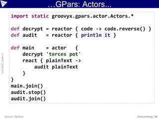 …GPars: Actors...
                        import static groovyx.gpars.actor.Actors.*

                        def decrypt = reactor { code -> code.reverse() }
                        def audit   = reactor { println it }

                        def main     = actor   {
                            decrypt 'terces pot'
© ASERT 2006-2010




                            react { plainText ->
                                 audit plainText
                            }
                        }
                        main.join()
                        audit.stop()
                        audit.join()


                    Source: ReGina                                   Concurrency - 98
 