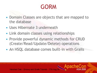 Harshad Oak - Groovy and Grails Tutorial - 17th Aug 06
GORM
• Domain Classes are objects that are mapped to
the database
• Uses Hibernate 3 underneath
• Link domain classes using relationships
• Provide powerful dynamic methods for CRUD
(Create/Read/Update/Delete) operations
• An HSQL database comes built-in with Grails
 