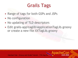 Harshad Oak - Groovy and Grails Tutorial - 17th Aug 06
Grails Tags
• Range of tags for both GSPs and JSPs
• No configuration
• No updating of TLD descriptors
• Edit grails-apptaglibApplicationTagLib.groovy
or create a new file XXTagLib.groovy
 