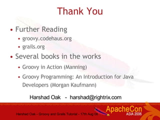 Harshad Oak - Groovy and Grails Tutorial - 17th Aug 06
Thank You
• Further Reading
• groovy.codehaus.org
• grails.org
• Several books in the works
• Groovy in Action (Manning)
• Groovy Programming: An Introduction for Java
Developers (Morgan Kaufmann)
Harshad Oak - harshad@rightrix.com
 
