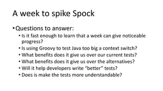 A week to spike Spock
•Questions to answer:
• Is it fast enough to learn that a week can give noticeable
progress?
• Is using Groovy to test Java too big a context switch?
• What benefits does it give us over our current tests?
• What benefits does it give us over the alternatives?
• Will it help developers write “better” tests?
• Does is make the tests more understandable?
 