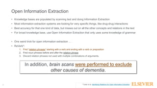 11
Open Information Extraction
• Knowledge bases are populated by scanning text and doing Information Extraction
• Most information extraction systems are looking for very specific things, like drug-drug interactions
• Best accuracy for that one kind of data, but misses out on all the other concepts and relations in the text
• For broad knowledge base, use Open Information Extraction that only uses some knowledge of grammar
• One weird trick for open information extraction …
• ReVerb*:
1. Find “relation phrases” starting with a verb and ending with a verb or preposition
2. Find noun phrases before and after the relation phrase
3. Discard relation phrases not used with multiple combinations of arguments.
In addition, brain scans were performed to exclude
other causes of dementia.
* Fader et al. Identifying Relations for Open Information Extraction
 