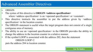 Advanced Assembler Directives
i. ORIGIN
• The syntax of this directive is ORIGIN <address specification>
where <address specification> is an <operand specification> or <constant>.
• This directive instructs the assembler to put the address given by <address
specification> in the location counter.
• The ORIGIN statement is useful when the target program does not consist of a single
contiguous area of memory.
• The ability to use an <operand specification> in the ORIGIN provides the ability to
change the address in the location counter in a relative manner.
• If the symbol LOOP is associated with the address 202, then the statement
ORIGIN LOOP+2
puts the address 204 in location counter.
Go To Index
 