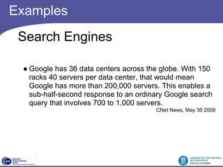 Examples
 Search Engines

 ● Google has 36 data centers across the globe. With 150
   racks 40 servers per data center, that would mean
   Google has more than 200,000 servers. This enables a
   sub-half-second response to an ordinary Google search
   query that involves 700 to 1,000 servers.
                                       CNet News, May 30 2008
 