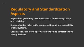 Regulatory and Standardization
Aspects
Regulations governing SHM are essential for ensuring safety
and reliability.
Standardization helps in the comparability and interoperability
of SHM systems.
Organizations are working towards developing comprehensive
SHM guidelines.
 