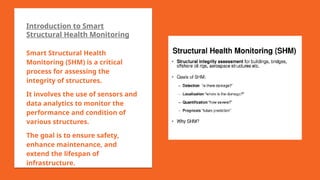 Introduction to Smart
Structural Health Monitoring
Smart Structural Health
Monitoring (SHM) is a critical
process for assessing the
integrity of structures.
It involves the use of sensors and
data analytics to monitor the
performance and condition of
various structures.
The goal is to ensure safety,
enhance maintenance, and
extend the lifespan of
infrastructure.
 