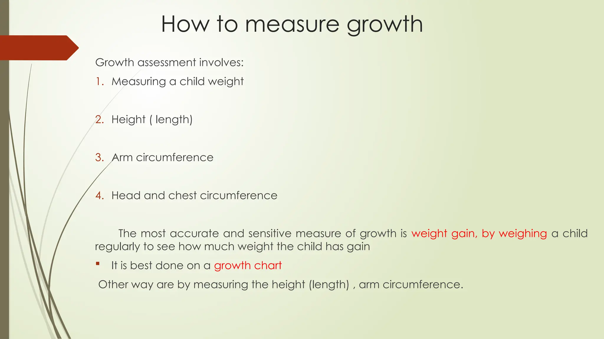 How to measure growth
Growth assessment involves:
1. Measuring a child weight
2. Height ( length)
3. Arm circumference
4. Head and chest circumference
The most accurate and sensitive measure of growth is weight gain, by weighing a child
regularly to see how much weight the child has gain
 It is best done on a growth chart
Other way are by measuring the height (length) , arm circumference.
 