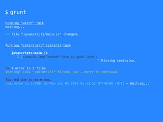 $ grunt
Running "watch" task
Waiting...
Running "jshint:all" (jshint) task
javascripts/main.js
1 |console.log('monkeh love is good love')
^ Missing semicolon.
>> 1 error in 2 files
Warning: Task "jshint:all" failed. Use --force to continue.
Aborted due to warnings.
Completed in 2.090s at Mon Jun 02 2014 03:13:55 GMT+0100 (BST) - Waiting...
>> File "javascripts/main.js" changed.
 