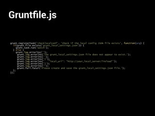 Gruntﬁle.js
grunt.registerTask('checklocalconf', 'Check if the local config JSON file exists', function(arg) {
if(grunt.file.exists('grunt_local_settings.json')) {
grunt.task.run('watch');
} else {
grunt.log.errorlns('');
grunt.log.errorlns('The grunt_local_settings.json file does not appear to exist.');
grunt.log.errorlns('');
grunt.log.errorlns('{');
grunt.log.errorlns(' "local_url": "http://your_local_server/?reload"');
grunt.log.errorlns('}');
grunt.log.errorlns('');
grunt.fail.fatal('Please create and save the grunt_local_settings.json file.');
};
});
 