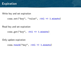 Expiration


Write key and set expiration

    conn.set(”key”, ”value”, :ttl => 1.minute)


Read key and set expiration

    conn.get(”key”, :ttl => 1.minute)


Only update expiration

    conn.touch(”key”, :ttl => 1.minute)
 