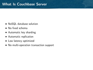 What Is Couchbase Server




 • NoSQL database solution
 • No ﬁxed schema
 • Automatic key sharding
 • Automatic replication
 • Low latency optimized
 • No multi-operation transaction support
 