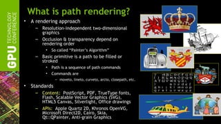 What is path rendering?
•   A rendering approach
     – Resolution-independent two-dimensional
       graphics
     – Occlusion & transparency depend on
       rendering order
          •   So called “Painter’s Algorithm”
     – Basic primitive is a path to be filled or
       stroked
          •   Path is a sequence of path commands
          •   Commands are
                – moveto, lineto, curveto, arcto, closepath, etc.
•   Standards
     – Content: PostScript, PDF, TrueType fonts,
       Flash, Scalable Vector Graphics (SVG),
       HTML5 Canvas, Silverlight, Office drawings
     – APIs: Apple Quartz 2D, Khronos OpenVG,
       Microsoft Direct2D, Cairo, Skia,
       Qt::QPainter, Anti-grain Graphics
 