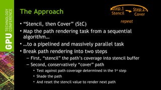 Step 1         Step 2:
The Approach                                       Stencil         Cover
                                                         repeat
• “Stencil, then Cover” (StC)
• Map the path rendering task from a sequential
  algorithm…
• …to a pipelined and massively parallel task
• Break path rendering into two steps
  – First, “stencil” the path’s coverage into stencil buffer
  – Second, conservatively “cover” path
     • Test against path coverage determined in the 1st step
     • Shade the path
     • And reset the stencil value to render next path
 