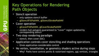Key Operations for Rendering
Path Objects
• Stencil operation
   – only updates stencil buffer
   – glStencilFillPathNV, glStencilStrokePathNV
• Cover operation
   – glCoverFillPathNV, glCoverStrokePathNV
   – renders hull polygons guaranteed to “cover” region updated by
     corresponding stencil
• Two-step rendering paradigm
   – stencil, then cover (StC)
• Application controls cover stenciling and shading operations
   – Gives application considerable control
• No vertex, tessellation, or geometry shaders active during steps
   – Why? Paths have control points & rasterized regions, not vertices, triangles
 