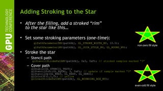 Adding Stroking to the Star
• After the filling, add a stroked “rim”
  to the star like this…

• Set some stroking parameters (one-time):
      glPathParameterfNV(pathObj, GL_STROKE_WIDTH_NV, 10.5);
                                                                         non-zero fill style
      glPathParameteriNV(pathObj, GL_JOIN_STYLE_NV, GL_ROUND_NV);

• Stroke the star
   – Stencil path
      glStencilStrokePathNV(pathObj, 0x3, 0xF); // stroked samples marked “3”
   – Cover path
     glEnable(GL_STENCIL_TEST);
     glStencilFunc(GL_EQUAL, 3, 0xF); // update if sample marked “3”
     glStencilOp(GL_KEEP, GL_KEEP, GL_ZERO);
     glColor3f(1,1,0); // yellow
     glCoverStrokePathNV(pathObj, GL_BOUNDING_BOX_NV);

                                                                       even-odd fill style
 