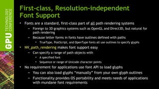First-class, Resolution-independent
Font Support
•   Fonts are a standard, first-class part of all path rendering systems
      – Foreign to 3D graphics systems such as OpenGL and Direct3D, but natural for
        path rendering
      – Because letter forms in fonts have outlines defined with paths
          •   TrueType, PostScript, and OpenType fonts all use outlines to specify glyphs
•   NV_path_rendering makes font support easy
      – Can specify a range of path objects with
          •   A specified font
          •   Sequence or range of Unicode character points
•   No requirement for applications use font API to load glyphs
     – You can also load glyphs “manually” from your own glyph outlines
     – Functionality provides OS portability and meets needs of applications
         with mundane font requirements
 