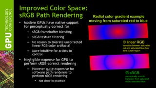 Improved Color Space:
sRGB Path Rendering                         Radial color gradient example
•                                          moving from saturated red to blue
    Modern GPUs have native support
    for perceptually-correct for
     – sRGB framebuffer blending
     – sRGB texture filtering
     – No reason to tolerate uncorrected                       linear RGB
       linear RGB color artifacts!                            transition between saturated
                                                              red and saturated blue has
     – More intuitive for artists to                          dark purple region
       control
•   Negligible expense for GPU to
    perform sRGB-correct rendering
     – However quite expensive for
       software path renderers to                                sRGB
       perform sRGB rendering                                   perceptually smooth
                                                                transition from saturated
          •   Not done in practice                              red to saturated blue
 
