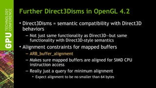 Further Direct3Disms in OpenGL 4.2
• Direct3Disms = semantic compatibility with Direct3D
  behaviors
  – Not just same functionality as Direct3D—but same
    functionality with Direct3D-style semantics
• Alignment constraints for mapped buffers
  – ARB_buffer_alignment
  – Makes sure mapped buffers are aligned for SIMD CPU
    instruction access
  – Really just a query for minimum alignment
     • Expect alignment to be no smaller than 64 bytes
 