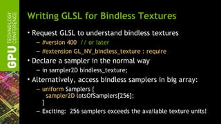 Writing GLSL for Bindless Textures
• Request GLSL to understand bindless textures
  – #version 400 // or later
  – #extension GL_NV_bindless_texture : require
• Declare a sampler in the normal way
  – in sampler2D bindless_texture;
• Alternatively, access bindless samplers in big array:
  – uniform Samplers {
      sampler2D lotsOfSamplers[256];
    }
  – Exciting: 256 samplers exceeds the available texture units!
 