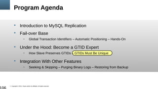 Copyright © 2014, Oracle and/or its affiliates. All rights reserved.
Program Agenda
 Introduction to MySQL Replication
 Fail-over Base
– Global Transaction Identifiers – Automatic Positioning – Hands-On
 Under the Hood: Become a GTID Expert
– How Slave Preserves GTIDs – GTIDs Must Be Unique
 Integration With Other Features
– Seeking & Skipping – Purging Binary Logs – Restoring from Backup
 