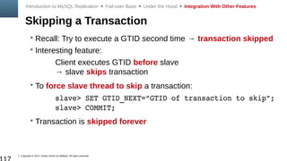 Copyright © 2014, Oracle and/or its affiliates. All rights reserved.
Skipping a Transaction
 Recall: Try to execute a GTID second time → transaction skipped
 Interesting feature:
Client executes GTID before slave
→ slave skips transaction
 To force slave thread to skip a transaction:
slave> SET GTID_NEXT=“GTID of transaction to skip”;
slave> COMMIT;
 Transaction is skipped forever
Introduction to MySQL Replication  Fail-over Base  Under the Hood  Integration With Other Features
 