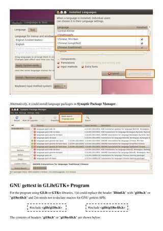 Alternatively, it could install language packages in Synaptic Package Manager.
GNU gettext in GLib/GTK+ Program
For the program using GLib or GTK+ libraries, 1)it could replace the header "libintl.h" with "gi18n.h" or
"gi18n-lib.h" and 2)it needs not to declare macros for GNU gettext APIs.
The contents of headers "gi18n.h" or "gi18n-lib.h" are shown below:
#include <glib/gi18n.h> #include <glib/gi18n-lib.h>
 