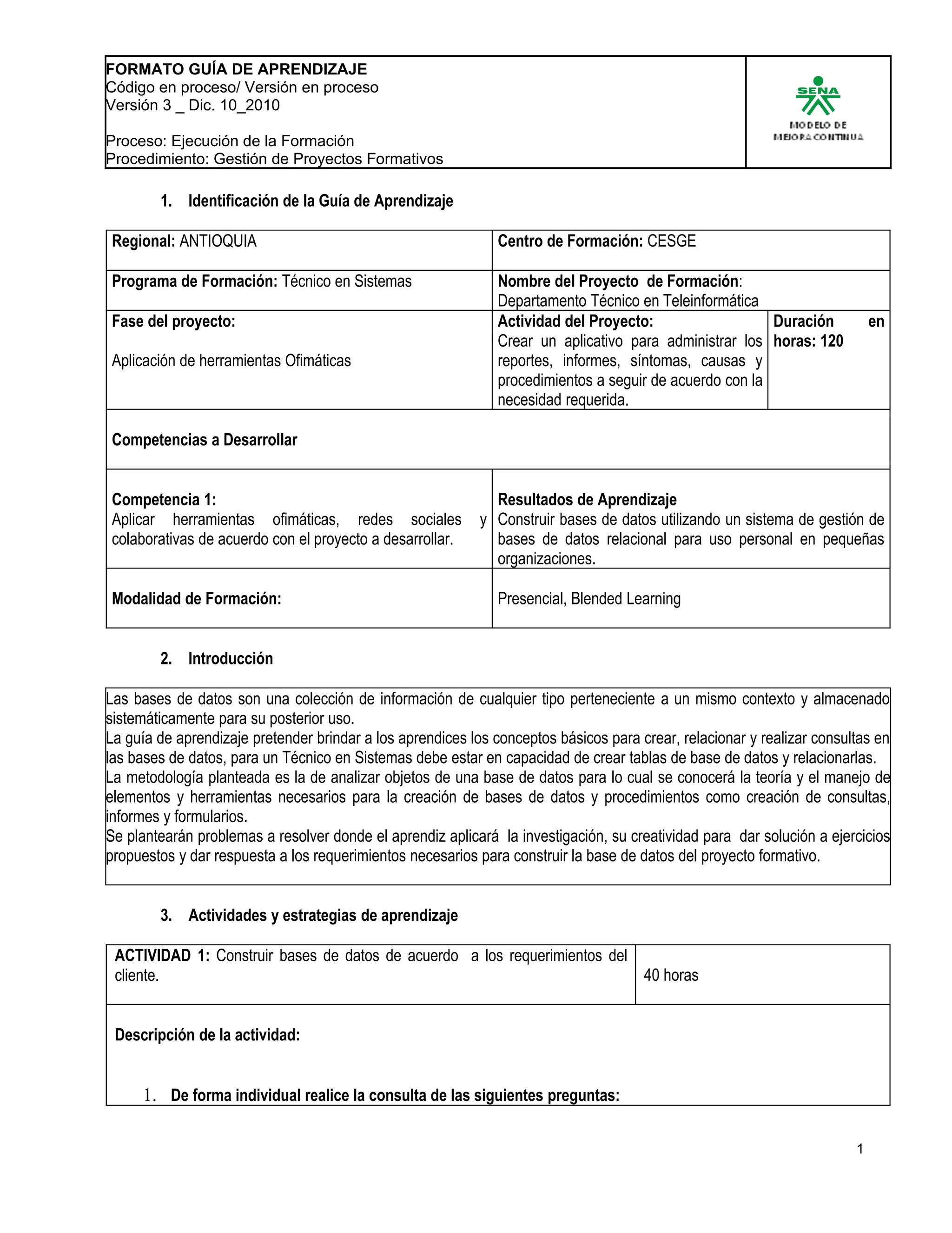 FORMATO GUÍA DE APRENDIZAJE
Código en proceso/ Versión en proceso
Versión 3 _ Dic. 10_2010

Proceso: Ejecución de la Formación
Procedimiento: Gestión de Proyectos Formativos

        1. Identificación de la Guía de Aprendizaje

Regional: ANTIOQUIA                                           Centro de Formación: CESGE

Programa de Formación: Técnico en Sistemas                    Nombre del Proyecto de Formación:
                                                              Departamento Técnico en Teleinformática
Fase del proyecto:                                            Actividad del Proyecto:                   Duración            en
                                                              Crear un aplicativo para administrar los horas: 120
Aplicación de herramientas Ofimáticas                         reportes, informes, síntomas, causas y
                                                              procedimientos a seguir de acuerdo con la
                                                              necesidad requerida.

Competencias a Desarrollar


Competencia 1:                                                Resultados de Aprendizaje
Aplicar herramientas ofimáticas, redes sociales             y Construir bases de datos utilizando un sistema de gestión de
colaborativas de acuerdo con el proyecto a desarrollar.       bases de datos relacional para uso personal en pequeñas
                                                              organizaciones.

Modalidad de Formación:                                       Presencial, Blended Learning


        2. Introducción

Las bases de datos son una colección de información de cualquier tipo perteneciente a un mismo contexto y almacenado
sistemáticamente para su posterior uso.
La guía de aprendizaje pretender brindar a los aprendices los conceptos básicos para crear, relacionar y realizar consultas en
las bases de datos, para un Técnico en Sistemas debe estar en capacidad de crear tablas de base de datos y relacionarlas.
La metodología planteada es la de analizar objetos de una base de datos para lo cual se conocerá la teoría y el manejo de
elementos y herramientas necesarios para la creación de bases de datos y procedimientos como creación de consultas,
informes y formularios.
Se plantearán problemas a resolver donde el aprendiz aplicará la investigación, su creatividad para dar solución a ejercicios
propuestos y dar respuesta a los requerimientos necesarios para construir la base de datos del proyecto formativo.


        3. Actividades y estrategias de aprendizaje

 ACTIVIDAD 1: Construir bases de datos de acuerdo a los requerimientos del
 cliente.                                                                  40 horas


 Descripción de la actividad:


     1. De forma individual realice la consulta de las siguientes preguntas:

                                                                                                                        1
 