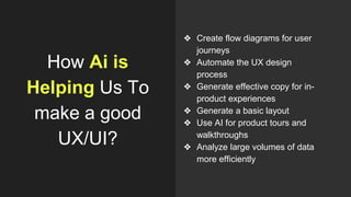How Ai is
Helping Us To
make a good
UX/UI?
❖ Create flow diagrams for user
journeys
❖ Automate the UX design
process
❖ Generate effective copy for in-
product experiences
❖ Generate a basic layout
❖ Use AI for product tours and
walkthroughs
❖ Analyze large volumes of data
more efficiently
 