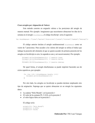 Elaborado Por: TSU Laur Vanegas
Crear arreglos por Asignación de Valores
Este método consiste en asignarle valores a las posiciones del arreglo de
manera manual. Por ejemplo: imaginemos que necesitamos almacenar los días de la
semana en el arreglo diasSemanas, el código JavaScript seria el siguiente:
El código anterior declara el arreglo unidimensional diasSemanas como un
vector de 7 posiciones. Para acceder a los valores del arreglo se utiliza el índice que
indique la posición del elemento al que se quiera acceder (la primera posición de los
arreglos en JavaScript es cero, la segunda es uno y así sucesivamente). Por ejemplo:
De igual forma, el arreglo diasSemanas se puede imprimir haciendo uso de
ciclos repetitivos, por ejemplo:
Por otro lado, los arreglos en JavaScript se pueden declarar empleando otro
tipo de asignación. Suponga que se quiere almacenar en un arreglo los siguientes
datos:
 La cadena “Hola Mundo”, en la posición 1
 El valor de la contante PI, 3.1416, en la posición 2
 el valor lógico false en la posición 3
El código seria:
Var diasSemanas= [“lunes”,”martes”,”miercoles”,”jueves”,”viernes”,”sabado”,”domingo”];
Document.write(diasSemanas[0]); // muestra lunes
Document.write(diasSemanas[2]); // muestra martes
... ... ... ...
Document.write(diasSemanas[6]); // muestra domingo
for (var i=0; i<diasSemanas.length; i++){
Document.write(diasSemanas[i]);
}
arreglo[0]= “Hola Mundo”;
arreglo[1]= 3.1416;
arreglo[2]= false;
 