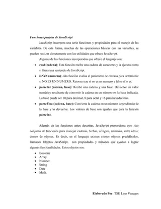 Elaborado Por: TSU Laur Vanegas
Funciones propias de JavaScript
JavaScript incorpora una serie funciones y propiedades para el manejo de las
variables. De esta forma, muchas de las operaciones básicas con las variables, se
pueden realizar directamente con las utilidades que ofrece JavaScript.
Algunas de las funciones incorporadas que ofrece el lenguaje son:
 eval (cadena): Esta función recibe una cadena de caracteres y la ejecuta como
si fuera una sentencia de JavaScript.
 isNaN (numero): esta función evalúa el parámetro de entrada para determinar
si NO ES UN NUMERO. Retorna trae si no es un numero y false si lo es.
 parseInt (cadena, base): Recibe una cadena y una base. Devuelve un valor
numérico resultante de convertir la cadena en un número en la base indicada.
La base puede ser 10 para decimal, 8 para octal y 16 para hexadecimal.
 parseFloat(cadena, base): Convierte la cadena en un número dependiendo de
la base y lo devuelve. Los valores de base son iguales que para la función
parseInt.
Además de las funciones antes descritas, JavaScript proporciona otro rico
conjunto de funciones para manejar cadenas, fechas, arreglos, números, entre otros;
dentro de objetos. Es decir, en el lenguaje existen ciertos objetos predefinidos,
llamados Objetos JavaScript, con propiedades y métodos que ayudan a lograr
algunas funcionalidades. Estos objetos son:
 Boolean
 Array
 Number
 String
 Date
 Math.
 