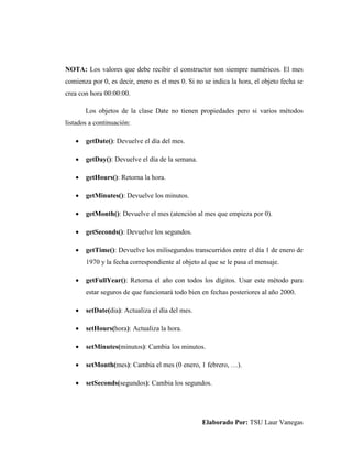 Elaborado Por: TSU Laur Vanegas
NOTA: Los valores que debe recibir el constructor son siempre numéricos. El mes
comienza por 0, es decir, enero es el mes 0. Si no se indica la hora, el objeto fecha se
crea con hora 00:00:00.
Los objetos de la clase Date no tienen propiedades pero si varios métodos
listados a continuación:
 getDate(): Devuelve el día del mes.
 getDay(): Devuelve el día de la semana.
 getHours(): Retorna la hora.
 getMinutes(): Devuelve los minutos.
 getMonth(): Devuelve el mes (atención al mes que empieza por 0).
 getSeconds(): Devuelve los segundos.
 getTime(): Devuelve los milisegundos transcurridos entre el día 1 de enero de
1970 y la fecha correspondiente al objeto al que se le pasa el mensaje.
 getFullYear(): Retorna el año con todos los dígitos. Usar este método para
estar seguros de que funcionará todo bien en fechas posteriores al año 2000.
 setDate(dia): Actualiza el día del mes.
 setHours(hora): Actualiza la hora.
 setMinutes(minutos): Cambia los minutos.
 setMonth(mes): Cambia el mes (0 enero, 1 febrero, …).
 setSeconds(segundos): Cambia los segundos.
 