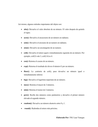 Elaborado Por: TSU Laur Vanegas
Así mismo, algunos métodos importantes del objeto son:
 abs(): Devuelve el valor absoluto de un número. El valor después de quitarle
el signo.
 acos(): Devuelve el arcocoseno de un número en radianes.
 asin(): Devuelve el arcoseno de un numero en radianes.
 atan(): Devuelve un arcotangente de un numero.
 ceil(): Devuelve el entero igual o inmediatamente siguiente de un número. Por
ejemplo, ceil(3) vale 3, ceil(3.4) es 4.
 cos(): Retorna el coseno de un número.
 exp(): Retorna el resultado de elevar el número E por un número.
 floor(): Lo contrario de ceil(), pues devuelve un número igual o
inmediatamente inferior.
 log(): Devuelve el logaritmo neperiano de un número.
 max(): Retorna el mayor de 2 números.
 min(): Retorna el menor de 2 números.
 pow(): Recibe dos números como parámetros y devuelve el primer número
elevado al segundo número.
 random(): Devuelve un número aleatorio entre 0 y 1.
 round(): Redondea al entero más próximo.
 