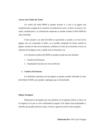 Elaborado Por: TSU Laur Vanegas
Acceso a los Nodos del Árbol
Los nodos del árbol DOM se pueden acceder si y solo si la pagina está
completamente cargada de lo contrario se producirá un error, es decir, el acceso a los
nodos, modificación y su eliminación solamente es posible cuando el árbol DOM ha
sido construido.
Como acceder a un nodo del árbol es equivalente a acceder a un trozo de la
página, una vez construido el árbol, ya es posible manipular de forma sencilla la
página: acceder al valor de un elemento, establecer el valor de un elemento, mover un
elemento de la página, crear y añadir nuevos elementos, etc.
Los elementos (nodos) del DOM se pueden acceder por dos métodos:
1. Nombre del Elemento
2. Empleando Funciones de Acceso Directo
1. Nombre del Elemento
Los diferentes elementos de una página se pueden acceder utilizando el valor
del atributo NAME, por ejemplo: supóngase que se ha declarado
Objeto Navigator
Representa al navegador que esta usándose en la maquina cliente, es decir, en
la maquina en la que se está visualizando la pagina. Este objeto tiene propiedades y
métodos que pueden detectar el tipo, versión y agente de usuario del navegador.
 
