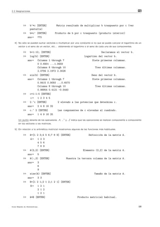 2.2 Asignaciones                                                                                                 m
                                                                                                                 at




           >>     b’*c [ENTER]          Matriz resultado de multiplicar b traspuesto por c (ver
                  pantalla)
           >>     b*c’ [ENTER]          Producto de b por c traspuesto (producto interior)
                ans =    770

  4) No s´lo se pueden sumar vectores o multiplicar por una constante si no que se puede calcular el logaritmo de un
         o
      vector o el seno de un vector, etc... obteniendo el logaritmo o el seno de cada una de sus componentes.

           >>     b=1:10; [ENTER]                                                Declaramos el vector b.
           >>     log(b) [ENTER]                                  Logartimo del vector b.
                ans =    Columns 1 through 7                             Siete primeras columnas.
                         0 0.6931 ...1.9459
                         Columns 8 through 10                               Tres ´ltimas columnas.
                                                                                 u
                         2.0794 2.1972 2.3026
           >>     sin(b) [ENTER]                                        Seno del vector b.
                ans =    Columns 1 through 7                             Siete primeras columnas.
                         0.8415 0.9093 ...0.6570
                         Columns 8 through 10                               Tres ´ltimas columnas.
                                                                                 u
                         0.98954 0.4121 -0.5440
           >>     c=1:1:5 [ENTER]
                   c=    1 2 3 4 5
           >>     2.^c [ENTER]             2 elevado a las potencias que determina c.
                ans =    2 4 8 16 32
           >>     c.^ 2 [ENTER]            Las componentes de c elevadas al cuadrado.
                ans =    1 4 9 16 25

      Un punto delante de los operadores   .*, .^ y ./ indica que las operaciones se realizan componente a componente
      en los vectores o las matrices.

  5) En relaci´n a la aritm´tica matricial mostramos algunas de las funciones m´s habituales.
              o            e                                                   a

           >>     A=[1 2 3;4 5 6;7 8 9] [ENTER]                       Definici´n de la matriz A.
                                                                              o
                   A=    1 2 3
                         4 5 6
                         7 8 9
           >>     A(2,2) [ENTER]                                 Elemento (2,2) de la matriz A.
                ans =    5
           >>     A(:,3) [ENTER]                  Muestra la tercera columna de la matriz A.
                ans =    3
                         6
                         9
           >>     size(A) [ENTER]                                          Tama~o de la matriz A.
                                                                               n
                ans =    3 3
           >>     B=[1 2 1;2 1 2;1 2 1] [ENTER]
                   B=    1 2 1
                         2 1 2
                         1 2 1
           >>     A*B [ENTER]                               Producto matricial habitual.


Gu´ R´pida de Matlabdvips .
  ıa a                                                                                                            10
 