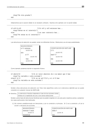 2.4 Estructuras de control                                                                                         m
                                                                                                                   at




            disp(’Es otra prueba’)
      end


      Observemos que la opcion        else no es necesario utilizarla. Veamos otro ejemplo con la opci´n else.
                                                                                                      o



      if n>0 & n<2                      % Si n>0 y n<2 entonces haz...
          disp(’Estas en el intervalo’)
      else                             % en caso contrario haz...
          disp(’No estas en el intervalo’)
      end


      Las estructuras de selecci´n se pueden anidar de diferentes formas. Mostramos una de esas posibilidades.
                                o

                             ´
                       SEUDOCODIGO:
                       si C1 entonces                                           ´
                                                                      CODIFICACION EN MATLAB:
                              acci´n A1
                                  o                                   if C1
                       sino                                                    acci´n A1
                                                                                   o
                              si C2                                   elseif C2
                                        acci´n A2
                                            o                                  acci´n A2
                                                                                   o
                              ﬁnsi                                    else
                              acci´n A3
                                  o                                            acci´n A3
                                                                                   o
                       ﬁnsi                                           end



      Como ejemplo podemos escribir el siguiente ﬁchero.



      if abs(x)<2               % Si el valor absoluto de x es menor que 2 haz
          disp(’La variable x esta acotada’)
      elseif x>-3               % Si no es as’{i} y si x>-3 haz
          disp(’La variable no esta acotada’)
      end


      Existen otras estructuras de selecci´n con ﬁnes m´s espec´
                                          o            a       ıﬁcos como es la estructura        switch que se puede
      consultar en cualquier manual de MATLAB.

    • Iterativa. La estructura iterativa responde al caso de las acciones consis-
                  tentes en la repetici´n de una o de varias subacciones
                                       o
      Existen varios tipos de estructuras iterativas que se pueden englobar en una sola pero nosotros vamos a presentar
      los casos particulares m´s habituales:
                              a

        1) Sin n´mero predeterminado de iteraciones y con la condici´n al principio. Si C es la condici´n y A es la
                u                                                   o                                  o
             acci´n o secuencia de acciones:
                 o
                                ´
                          SEUDOCODIGO:                                             ´
                                                                         CODIFICACION EN MATLAB:
                          mientras C hacer                               while C
                                 acci´n A
                                     o                                             acci´n A
                                                                                       o
                          ﬁnmientras                                     end




Gu´ R´pida de Matlabdvips .
  ıa a                                                                                                              13
 