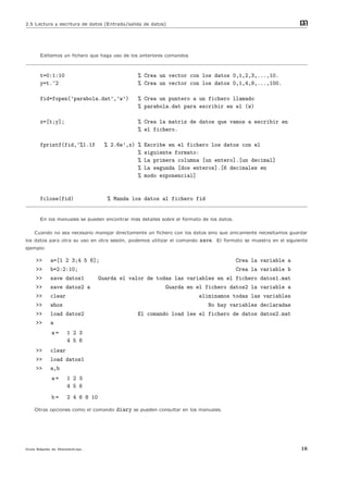 2.5 Lectura y escritura de datos (Entrada/salida de datos)                                                      m
                                                                                                                at




      Editemos un ﬁchero que haga uso de los anteriores comandos



      t=0:1:10                                % Crea un vector con los datos 0,1,2,3,...,10.
      y=t.^2                                  % Crea un vector con los datos 0,1,4,9,...,100.

      fid=fopen(’parabola.dat’,’w’)           % Crea un puntero a un fichero llamado
                                              % parabola.dat para escribir en el (w)

      x=[t;y];                                % Crea la matriz de datos que vamos a escribir en
                                              % el fichero.

      fprintf(fid,’%1.1f          % 2.6e’,x) %   Escribe en el fichero los datos con el
                                             %   siguiente formato:
                                             %   La primera columna [un entero].[un decimal]
                                             %   La segunda [dos enteros].[6 decimales en
                                             %   modo exponencial]


      fclose(fid)                  % Manda los datos al fichero fid


      En los manuales se pueden encontrar m´s detalles sobre el formato de los datos.
                                           a

    Cuando no sea necesario manejar directamente un ﬁchero con los datos sino que ´nicamente necesitamos guardar
                                                                                  u
los datos para otra su uso en otra sesi´n, podemos utilizar el comando
                                       o                                 save. El formato se muestra en el siguiente
ejemplo:

    >>     a=[1 2 3;4 5 6];                                                             Crea la variable a
    >>     b=2:2:10;                                                                    Crea la variable b
    >>     save datos1          Guarda el valor de todas las variables en el fichero datos1.mat
    >>     save datos2 a                                 Guarda en el fichero datos2 la variable a
    >>     clear                                                         eliminamos todas las variables
    >>     whos                                                             No hay variables declaradas
    >>     load datos2                        El comando load lee el fichero de datos datos2.mat
    >>     a
           a=      1 2 3
                   4 5 6
    >>     clear
    >>     load datos1
    >>     a,b
           a=      1 2 3
                   4 5 6
           b=      2 4 6 8 10

    Otras opciones como el comando   diary se pueden consultar en los manuales.




Gu´ R´pida de Matlabdvips .
  ıa a                                                                                                           16
 