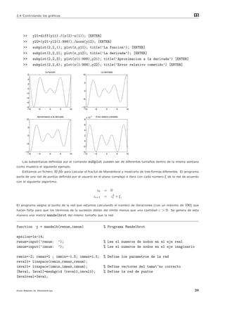 3.4 Controlando los gr´ﬁcos
                      a                                                                                                m
                                                                                                                       at




    >>       y21=diff(y11)./(x(2)-x(1)); [ENTER]
    >>       y22=(y21-y12(1:999))./norm(y12); [ENTER]
    >>       subplot(2,2,1); plot(x,y11); title(’La funcion’); [ENTER]
    >>       subplot(2,2,2); plot(x,y12); title(’La derivada’); [ENTER]
    >>       subplot(2,2,3); plot(x(1:999),y21); title(’Aproximacion a la derivada’) [ENTER]
    >>       subplot(2,2,4); plot(x(1:999),y22); title(’Error relativo cometido’) [ENTER]
                      La funcion                                     La derivada
         6                                       10

         4
                                                  5
         2

         0
                                                  0
       −2

       −4
                                                 −5
       −6

       −8                                        −10
       −10     −5          0         5      10    −10         −5         0          5    10


               Aproximacion a la derivada                −4    Error relativo cometido
                                                      x 10
       10                                         8

                                                  6
         5
                                                  4

         0                                        2

                                                  0
       −5
                                                 −2

      −10                                        −4
       −10     −5          0         5      10   −10          −5         0          5    10


    Las subventanas deﬁnidas por el comando             subplot pueden ser de diferentes tama˜os dentro de la misma ventana
                                                                                             n
como muestra el siguiente ejemplo.
    Editamos un ﬁchero M-ﬁle para calcular el fractal de Mandelbrot y mostrarlo de tres formas diferentes. El programa
parte de una red de puntos deﬁnida por el usuario en el plano complejo e itera con cada n´mero ξ de la red de acuerdo
                                                                                          u
con el siguiente algoritmo:

                                                                z0     = 0
                                                                          2
                                                              zi+1     = zi + ξ.

El programa asigna al punto de la red que estamos calculando el n´mero de iteraciones (con un m´ximo de
                                                                 u                             a                 100) que
hacen falta para que los t´rminos de la sucesi´n disten del l´
                          e                   o              ımite menos que una cantidad         ε > 0. Se genera de esta
manera una matriz       mandelbrot del mismo tama˜o que la red.
                                                 n


function      y = mandelb(renum,imnum)                                 % Programa Mandelbrot

epsilon=1e-14;
renum=input(’renum:                ’);                                 % Lee el numeros de nodos en el eje real
imnum=input(’imnum:                ’);                                 % Lee el numeros de nodos en el eje imaginario

remin=-2; remax=1 ; immin=-1.5; immax=1.5;                             % Define los parametros de la red
reval1= linspace(remin,remax,renum);
imval1= linspace(immin,immax,imnum);                                   % Define vectores del tama~no correcto
[Reval, Imval]=meshgrid (reval1,imval1);                               % Define la red de puntos
Imvalreal=Imval;


Gu´ R´pida de Matlabdvips .
  ıa a                                                                                                                  29
 