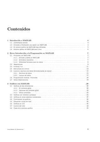 Contenidos

1 Introducci´n a MATLAB
            o                                                                                                               4
    1.1   Comentarios previos . . . . . . . . . . . . . . . . . . . . . . . . . . . . . . . . . . . . . . . . . . . .       4
    1.2   Iniciando y ﬁnalizando una sesi´n con MATLAB
                                         o                      . . . . . . . . . . . . . . . . . . . . . . . . . . . . .   4
    1.3   El entorno gr´ﬁco de MATLAB bajo Windows . . . . . . . . . . . . . . . . . . . . . . . . . . . . . .
                       a                                                                                                    5
    1.4   Entorno gr´ﬁco de MATLAB para Linux
                    a                                   . . . . . . . . . . . . . . . . . . . . . . . . . . . . . . . . .   6

2 Breve Introducci´n a la Programaci´n en MATLAB
                  o                 o                                                                                        7
    2.1   Principios con MATLAB . . . . . . . . . . . . . . . . . . . . . . . . . . . . . . . . . . . . . . . . . .          7
          2.1.1   Entrada y salida en MATLAB . . . . . . . . . . . . . . . . . . . . . . . . . . . . . . . . . . .           7
          2.1.2   Aritm´tica elemental . . . . . . . . . . . . . . . . . . . . . . . . . . . . . . . . . . . . . . . .
                       e                                                                                                     7
          2.1.3   Diferentes formatos para los datos      . . . . . . . . . . . . . . . . . . . . . . . . . . . . . . . .    8
    2.2   Asignaciones . . . . . . . . . . . . . . . . . . . . . . . . . . . . . . . . . . . . . . . . . . . . . . . .       9
    2.3   Ficheros *.m . . . . . . . . . . . . . . . . . . . . . . . . . . . . . . . . . . . . . . . . . . . . . . . .      11
    2.4   Estructuras de control . . . . . . . . . . . . . . . . . . . . . . . . . . . . . . . . . . . . . . . . . . .      12
    2.5   Lectura y escritura de datos (Entrada/salida de datos) . . . . . . . . . . . . . . . . . . . . . . . . . .        15
          2.5.1   Escritura de datos . . . . . . . . . . . . . . . . . . . . . . . . . . . . . . . . . . . . . . . . .      15
          2.5.2   Lectura de datos . . . . . . . . . . . . . . . . . . . . . . . . . . . . . . . . . . . . . . . . . .      17
    2.6   Programaci´n modular: Funciones
                    o                             . . . . . . . . . . . . . . . . . . . . . . . . . . . . . . . . . . . .   18
    2.7   Otras Observaciones . . . . . . . . . . . . . . . . . . . . . . . . . . . . . . . . . . . . . . . . . . . .       19

3 Gr´ﬁcos con MATLAB
    a                                                                                                                       20
    3.1   Gr´ﬁcos de dos dimensiones . . . . . . . . . . . . . . . . . . . . . . . . . . . . . . . . . . . . . . . .
            a                                                                                                               20
          3.1.1   El comando    plot . . . . . . . . . . . . . . . . . . . . . . . . . . . . . . . . . . . . . . . . .      20
          3.1.2   Opciones del comando   plot . . . . . . . . . . . . . . . . . . . . . . . . . . . . . . . . . . .         22
          3.1.3   Otros comandos . . . . . . . . . . . . . . . . . . . . . . . . . . . . . . . . . . . . . . . . . .        24
    3.2   Gr´ﬁcos con n´meros complejos . . . . . . . . . . . . . . . . . . . . . . . . . . . . . . . . . . . . . .
            a          u                                                                                                    25
    3.3   Gr´ﬁcos en otros sistemas coordenados . . . . . . . . . . . . . . . . . . . . . . . . . . . . . . . . . .
            a                                                                                                               27
    3.4   Controlando los gr´ﬁcos . . . . . . . . . . . . . . . . . . . . . . . . . . . . . . . . . . . . . . . . . .
                            a                                                                                               28
    3.5   Dibujando curvas de nivel . . . . . . . . . . . . . . . . . . . . . . . . . . . . . . . . . . . . . . . . .       35
    3.6   Gr´ﬁcos en 3-D
            a                 . . . . . . . . . . . . . . . . . . . . . . . . . . . . . . . . . . . . . . . . . . . . . .   37
    3.7   Control del color . . . . . . . . . . . . . . . . . . . . . . . . . . . . . . . . . . . . . . . . . . . . . .     43
    3.8   Copia de la ventana gr´ﬁca . . . . . . . . . . . . . . . . . . . . . . . . . . . . . . . . . . . . . . . .
                                a                                                                                           45




Gu´ R´pida de Matlabdvips .
  ıa a                                                                                                                       3
 