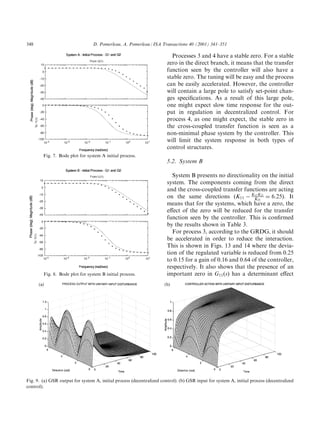 348                              D. Pomerleau, A. Pomerleau / ISA Transactions 40 (2001) 341±351

                                                                         Processes 3 and 4 have a stable zero. For a stable
                                                                       zero in the direct branch, it means that the transfer
                                                                       function seen by the controller will also have a
                                                                       stable zero. The tuning will be easy and the process
                                                                       can be easily accelerated. However, the controller
                                                                       will contain a large pole to satisfy set-point chan-
                                                                       ges speci®cations. As a result of this large pole,
                                                                       one might expect slow time response for the out-
                                                                       put in regulation in decentralized control. For
                                                                       process 4, as one might expect, the stable zero in
                                                                       the cross-coupled transfer function is seen as a
                                                                       non-minimal phase system by the controller. This
                                                                       will limit the system response in both types of
                                                                       control structures.
        Fig. 7. Bode plot for system A initial process.
                                                                       5.2. System B

                                                                          System B presents no directionality on the initial
                                                                       system. The components coming from the direct
                                                                       and the cross-coupled transfer functions are acting
                                                                       on the same directions (K11 À K122221 ˆ 6:25). It
                                                                                                            K
                                                                                                              K

                                                                       means that for the systems, which have a zero, the
                                                                       e€ect of the zero will be reduced for the transfer
                                                                       function seen by the controller. This is con®rmed
                                                                       by the results shown in Table 3.
                                                                          For process 3, according to the GRDG, it should
                                                                       be accelerated in order to reduce the interaction.
                                                                       This is shown in Figs. 13 and 14 where the devia-
                                                                       tion of the regulated variable is reduced from 0.25
                                                                       to 0.15 for a gain of 0.16 and 0.64 of the controller,
                                                                       respectively. It also shows that the presence of an
        Fig. 8. Bode plot for system B initial process.                important zero in G11 …s† has a determinant e€ect




Fig. 9. (a) GSR output for system A, initial process (decentralized control). (b) GSR input for system A, initial process (decentralized
control).
 