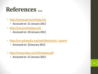 References …
• http://www.geneontology.org
• Accessed on: 21 January 2012
• http://musicontology.com
• Accessed on: 20 January 2012
• http://en.wikipedia.org/wiki/Axiomatic_system
• Accessed on: 22January 2012
• http://www.iqlue.com/Ontology.pdf
• Accessed on: 21 January 2012
41
 