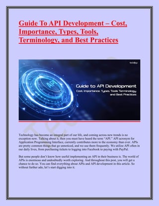 Guide To API Development – Cost,
Importance, Types, Tools,
Terminology, and Best Practices
Technology has become an integral part of our life, and coming across new trends is no
exception now. Talking about it, then you must have heard the term “API.” API acronym for
Application Programming Interface, currently contributes more to the economy than ever. APIs
are pretty common things that go unnoticed, and we use them frequently. We utilize API often in
our daily lives, from purchasing tickets to logging into Facebook to paying with PayPal.
But some people don’t know how useful implementing an API in their business is. The world of
APIs is enormous and undoubtedly worth exploring. And throughout this post, you will get a
chance to do so. You can find everything about APIs and API development in this article. So
without further ado, let’s start digging into it.
 