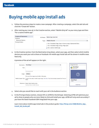 17© 2013 Facebook, Inc. All rights reserved. Product specifications subject to change without notice.
1.	 Follow the previous steps to create a new campaign. After creating a campaign, select the ads tab and
click the “Create Ad” button.
2.	 After naming your new ad, in the Creative section, select “Mobile Only Ad” as your story type and then
“For a native mobile app”.
3.	 In the Creative section, from the Destination drop-down, select your app, and then select which mobile
devices you want your ad to show on Facebook. All mobile app install ads will be shown in mobile news
feed only.
A preview of the ad will appear on the right:
4.	 Select who you would like to reach with your ad in the Audience section.
5.	 In the Pricing & Status section, choose CPC or oCPM for the bid type. Selecting oCPM will optimize your
ad to show to people who are more likely to click and install your app. oCPM will only work accurately if
you have the latest Facebook SDK integrated into your app.
Learn more about mobile app install ads in the product guide: http://fbrep.com//SMB/Mobile_App_
Install_Ad_Guide.pdf.
Buying mobile app install ads
 