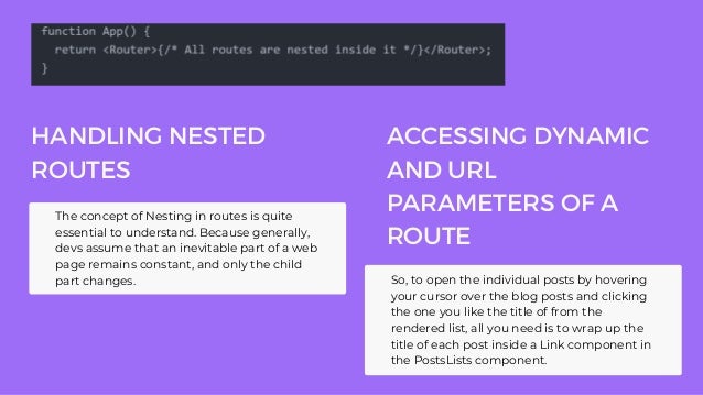 HANDLING NESTED
ROUTES
The concept of Nesting in routes is quite
essential to understand. Because generally,
devs assume that an inevitable part of a web
page remains constant, and only the child
part changes. So, to open the individual posts by hovering
your cursor over the blog posts and clicking
the one you like the title of from the
rendered list, all you need is to wrap up the
title of each post inside a Link component in
the PostsLists component.
ACCESSING DYNAMIC
AND URL
PARAMETERS OF A
ROUTE
 