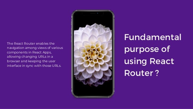 Fundamental
purpose of
using React
Router ?
The React Router enables the
navigation among views of various
components in React Apps,
allowing changing URLs in a
browser and keeping the user
interface in sync with those URLs.
 