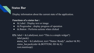Status Bar
Display information about the current state of the application.
Functions of a status bar :
● tk.Label : Display text or image
● tk.Progressbar : display progress of operation
● tk.Button : Performs actions when clicked
EX: label = tk.Label(root, text="This is a simple widget")
label.pack()
status_bar = tk.Label(root, text="Status: Ready", anchor=tk.W)
status_bar.pack(side=tk.BOTTOM, fill=tk.X)
root.mainloop()
 
