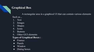 Graphical Box
A rectangular area in a graphical UI that can contain various elements
Such as..,
1. Text
2. Images
3. Shapes
4. Icons
5. Buttons
6. Other GUI elements
Types of Graphical Boxes :
● Frames
● Panels
● Window
● Dialog boxes
 