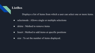 ListBox
Displays a list of items from which a user can select one or more items.
● selectmode : Allows single or multiple selections
● delete : Method to remove items
● Insert : Method to add items at specific positions
● size : To set the number of items displayed.
 