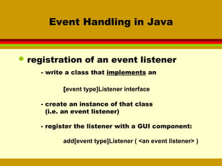 Event Handling in Java registration of an event listener - write a class that  implements  an [ event type]Listener interface  - create an instance of that class   (i.e. an event listener) - register the listener with a GUI component: add[event type]Listener ( <an event listener> ) 